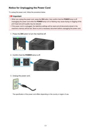 Page 121Notice for Unplugging the Power CordTo unplug the power cord, follow the procedure below.
Important
•
When you unplug the power cord, press the  ON button, then confirm that the  POWER lamp is off.
Unplugging the power cord while the  POWER lamp is lit or flashing may cause drying or clogging of the
print head and print quality may be reduced.
•
If the power cord is unplugged, the date/time settings will be reset and all documents stored in the machine's memory will be lost. Send or print a necessary...