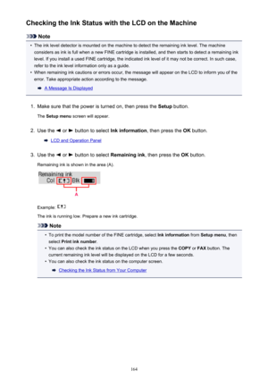 Page 164Checking the Ink Status with the LCD on the Machine
Note
•
The ink level detector is mounted on the machine to detect the remaining ink level. The machine
considers as ink is full when a new FINE cartridge is installed, and then starts to detect a remaining ink
level. If you install a used FINE cartridge, the indicated ink level of it may not be correct. In such case,
refer to the ink level information only as a guide.
•
When remaining ink cautions or errors occur, the message will appear on the LCD to...