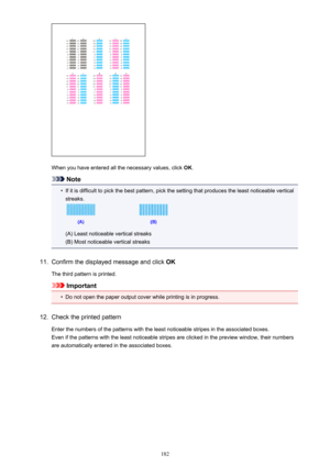 Page 182When you have entered all the necessary values, click OK.
Note
•
If it is difficult to pick the best pattern, pick the setting that produces the least noticeable vertical
streaks.
(A) Least noticeable vertical streaks
(B) Most noticeable vertical streaks
11.
Confirm the displayed message and click  OK
The third pattern is printed.
Important
•
Do not open the paper output cover while printing is in progress.
12.
Check the printed pattern Enter the numbers of the patterns with the least noticeable stripes...