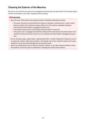 Page 188Cleaning the Exterior of the MachineBe sure to use a soft and dry cloth such as eyeglasses cleaning cloth and wipe off dirt on the surface gently.Smooth out wrinkles on the cloth if necessary before cleaning.
Important
•
Be sure to turn off the power and unplug the power cord before cleaning the machine.
•
The power cannot be turned off while the machine is sending or receiving a fax, or when unsentfaxes are stored in the machine's memory. Make sure if the machine completed sending or
receiving all...