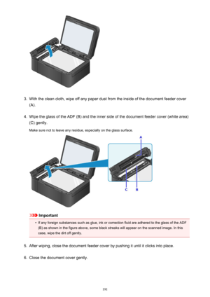 Page 1913.
With the clean cloth, wipe off any paper dust from the inside of the document feeder cover
(A).
4.
Wipe the glass of the ADF (B) and the inner side of the document feeder cover (white area)
(C) gently.
Make sure not to leave any residue, especially on the glass surface.
Important
•
If any foreign substances such as glue, ink or correction fluid are adhered to the glass of the ADF (B) as shown in the figure above, some black streaks will appear on the scanned image. In this
case, wipe the dirt off...