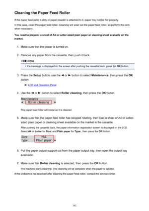 Page 192Cleaning the Paper Feed RollerIf the paper feed roller is dirty or paper powder is attached to it, paper may not be fed properly.
In this case, clean the paper feed roller. Cleaning will wear out the paper feed roller, so perform this only
when necessary.
You need to prepare: a sheet of A4 or Letter-sized plain paper or cleaning sheet available on the
market1.
Make sure that the power is turned on.
2.
Remove any paper from the cassette, then push it back.
Note
•
If a message is displayed on the screen...