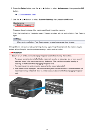 Page 1946.Press the Setup button, use the  or  button to select  Maintenance, then press the  OK
button.
LCD and Operation Panel
7.
Use the  or  button to select  Bottom cleaning , then press the OK button.
The paper cleans the inside of the machine as it feeds through the machine.
Check the folded parts of the ejected paper. If they are smudged with ink, perform Bottom Plate Cleaning
again.
Note
•
When performing Bottom Plate Cleaning again, be sure to use a new piece of paper.
If the problem is not resolved...