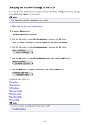 Page 207Changing the Machine Settings on the LCDThis section describes the procedure to change the settings in the  Device settings screen, taking the steps
to specify  Extended copy amt.  as an example.
Note
•
The * (asterisk) on the LCD indicates the current setting.
1.
Make sure that the machine is turned on.
2.
Press the Setup button.
The  Setup menu  screen is displayed.
3.
Use the  button to select  Device settings, then press the OK button.
When you change the fax settings, press the  Setup button, then...