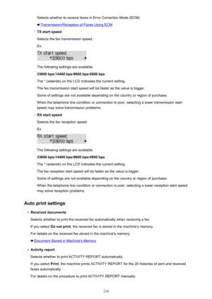 Page 210Selects whether to receive faxes in Error Correction Mode (ECM).
Transmission/Reception of Faxes Using ECM
◦
TX start speedSelects the fax transmission speed.
Ex:
The following settings are available.
33600 bps /14400 bps /9600 bps /4800 bps
The * (asterisk) on the LCD indicates the current setting. The fax transmission start speed will be faster as the value is bigger.
Some of settings are not available depending on the country or region of purchase.
When the telephone line condition or connection is...