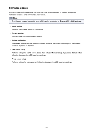 Page 217Firmware updateYou can update the firmware of the machine, check the firmware version, or perform settings of a
notification screen, a DNS server and a proxy server.
Note
•
Only  Current version  is available when  LAN inactive is selected for  Change LAN in LAN settings .
•
Install update
Performs the firmware update of the machine.
•
Current version
You can check the current firmware version.
•
Update notification
When  ON is selected and the firmware update is available, the screen to inform you of...