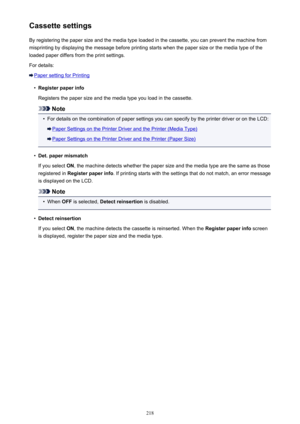 Page 218Cassette settingsBy registering the paper size and the media type loaded in the cassette, you can prevent the machine frommisprinting by displaying the message before printing starts when the paper size or the media type of the
loaded paper differs from the print settings.
For details:
Paper setting for Printing
•
Register paper info
Registers the paper size and the media type you load in the cassette.
Note
•
For details on the combination of paper settings you can specify by the printer driver or on the...