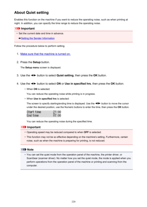 Page 220About Quiet settingEnables this function on the machine if you want to reduce the operating noise, such as when printing at
night. In addition, you can specify the time range to reduce the operating noise.
Important
•
Set the current date and time in advance.
Setting the Sender Information
Follow the procedure below to perform setting.
1.
Make sure that the machine is turned on.
2.
Press the  Setup button.
The  Setup menu  screen is displayed.
3.
Use the  button to select  Quiet setting, then press the...