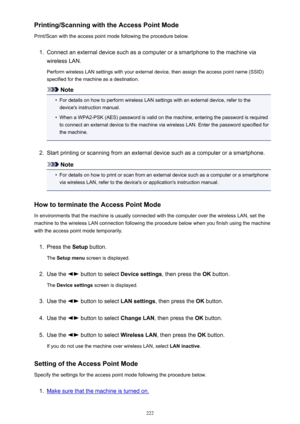 Page 222Printing/Scanning with the Access Point Mode
Print/Scan with the access point mode following the procedure below.1.
Connect an external device such as a computer or a smartphone to the machine via
wireless LAN.
Perform wireless LAN settings with your external device, then assign the access point name (SSID)specified for the machine as a destination.
Note
•
For details on how to perform wireless LAN settings with an external device, refer to the device's instruction manual.
•
When a WPA2-PSK (AES)...