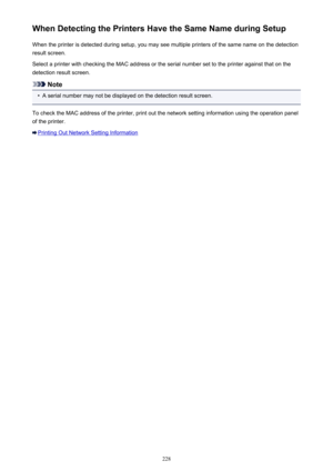 Page 228When Detecting the Printers Have the Same Name during SetupWhen the printer is detected during setup, you may see multiple printers of the same name on the detectionresult screen.
Select a printer with checking the MAC address or the serial number set to the printer against that on the detection result screen.
Note
•
A serial number may not be displayed on the detection result screen.
To check the MAC address of the printer, print out the network setting information using the operation panel
of the...