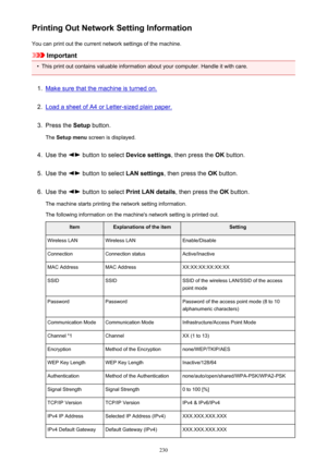 Page 230Printing Out Network Setting InformationYou can print out the current network settings of the machine.
Important
•
This print out contains valuable information about your computer. Handle it with care.
1.
Make sure that the machine is turned on.
2.
Load a sheet of A4 or Letter-sized plain paper.
3.
Press the  Setup button.
The  Setup menu  screen is displayed.
4.
Use the  button to select  Device settings, then press the OK button.
5.
Use the  button to select  LAN settings, then press the  OK button....