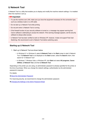 Page 234IJ Network ToolIJ Network Tool is a utility that enables you to display and modify the machine network settings. It is installed
when the machine is set up.
Important
•
To use the machine over LAN, make sure you have the equipment necessary for the connection type, such as a wireless router or a LAN cable.
•
Do not start up IJ Network Tool while printing.
•
Do not print when IJ Network Tool is running.
•
If the firewall function of your security software is turned on, a message may appear warning...