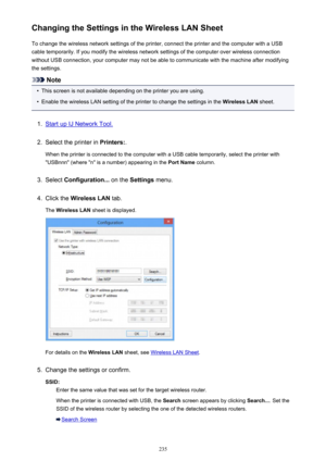 Page 235Changing the Settings in the Wireless LAN SheetTo change the wireless network settings of the printer, connect the printer and the computer with a USB
cable temporarily. If you modify the wireless network settings of the computer over wireless connection
without USB connection, your computer may not be able to communicate with the machine after modifying
the settings.
Note
•
This screen is not available depending on the printer you are using.
•
Enable the wireless LAN setting of the printer to change the...