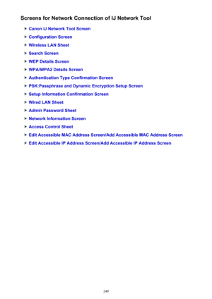 Page 249Screens for Network Connection of IJ Network Tool
Canon IJ Network Tool Screen
Configuration Screen
Wireless LAN Sheet
Search Screen
WEP Details Screen
WPA/WPA2 Details Screen
Authentication Type Confirmation Screen
PSK:Passphrase and Dynamic Encryption Setup Screen
Setup Information Confirmation Screen
Wired LAN Sheet
Admin Password Sheet
Network Information Screen
Access Control Sheet
Edit Accessible MAC Address Screen/Add Accessible MAC Address Screen
Edit Accessible IP Address Screen/Add Accessible...