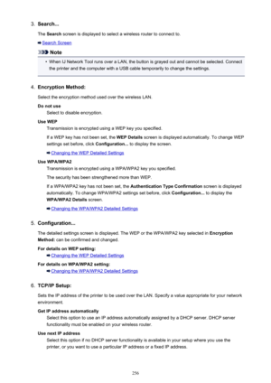 Page 2563.Search...
The  Search  screen is displayed to select a wireless router to connect to.
Search Screen
Note
•
When IJ Network Tool runs over a LAN, the button is grayed out and cannot be selected. Connect
the printer and the computer with a USB cable temporarily to change the settings.
4.
Encryption Method:
Select the encryption method used over the wireless LAN.
Do not use Select to disable encryption.
Use WEP Transmission is encrypted using a WEP key you specified.
If a WEP key has not been set, the...