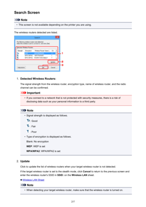 Page 257Search Screen
Note
•
This screen is not available depending on the printer you are using.
The wireless routers detected are listed.
1.
Detected Wireless Routers:
The signal strength from the wireless router, encryption type, name of wireless router, and the radio
channel can be confirmed.
Important
•
If you connect to a network that is not protected with security measures, there is a risk of disclosing data such as your personal information to a third party.
Note
•
Signal strength is displayed as...