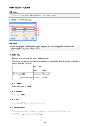 Page 259WEP Details Screen
Note
•
This screen is not available depending on the printer you are using.
Specifies the printer WEP settings.
Note
•
When changing the password (WEP key) of the printer, the same change must be made to the
password (WEP key) of the wireless router.
1.
WEP Key:
Enter the same key as the one set to the wireless router.
The number of characters and character type that can be entered differ depending on the combination of the key length and key format.
 Key Length64bit128bitKey...