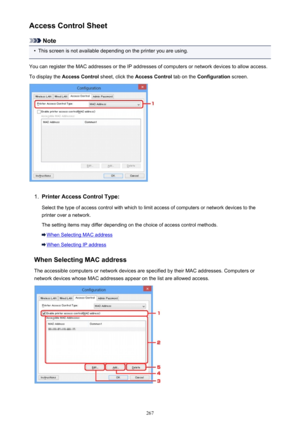 Page 267Access Control Sheet
Note
•
This screen is not available depending on the printer you are using.
You can register the MAC addresses or the IP addresses of computers or network devices to allow access.
To display the  Access Control  sheet, click the Access Control  tab on the Configuration  screen.
1.
Printer Access Control Type:
Select the type of access control with which to limit access of computers or network devices to the
printer over a network.
The setting items may differ depending on the choice...