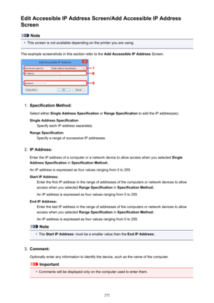 Page 272Edit Accessible IP Address Screen/Add Accessible IP Address
Screen
Note
•
This screen is not available depending on the printer you are using.
The example screenshots in this section refer to the  Add Accessible IP Address Screen.
1.
Specification Method:
Select either  Single Address Specification  or Range Specification  to add the IP address(es).
Single Address Specification Specify each IP address separately.
Range Specification Specify a range of successive IP addresses.
2.
IP Address:
Enter the IP...