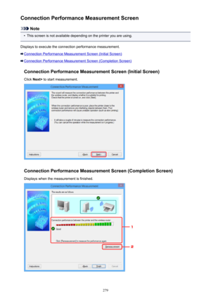 Page 279Connection Performance Measurement Screen
Note
•
This screen is not available depending on the printer you are using.
Displays to execute the connection performance measurement.
Connection Performance Measurement Screen (Initial Screen)
Connection Performance Measurement Screen (Completion Screen) Connection Performance Measurement Screen (Initial Screen)Click  Next>  to start measurement.
Connection Performance Measurement Screen (Completion Screen)
Displays when the measurement is finished.
279 