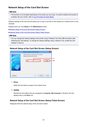 Page 282Network Setup of the Card Slot Screen
Note
•
This function is not available depending on the printer you are using. To confirm whether this function isavailable with your printer, refer to 
List of Function for Each Model .
Displays settings of the card slot and allows you to map a card slot on the network as a network drive on the computer.
Displays when you click  Setup on the  Maintenance  screen.
Network Setup of the Card Slot Screen (Setup Screen)
Network Setup of the Card Slot Screen (Setup Failed...