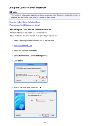 Page 287Using the Card Slot over a Network
Note
•
This function is not available depending on the printer you are using. To confirm whether this function isavailable with your printer, refer to 
List of Function for Each Model .
Mounting the Card Slot as the Network Drive
Restrictions on Card Slot Use over a Network
Mounting the Card Slot as the Network DriveThe card slot must be mounted to use it over a network.To mount the card slot as the network drive, follow the procedure below.
1.
Insert a memory card into...
