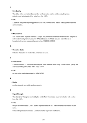 Page 293L•
Link Quality
The status of the connection between the wireless router and the printer excluding noise (interference) is indicated with a value from 0 to 100%.
•
LPR
A platform-independent printing protocol used in TCP/IP networks. It does not support bidirectional communication.
M
•
MAC Address
Also known as the physical address. A unique and permanent hardware identifier that is assigned to network devices by its manufacturer. MAC addresses are 48 bits long and are written as a
hexadecimal number...