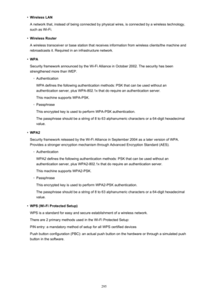 Page 295•Wireless LAN
A network that, instead of being connected by physical wires, is connected by a wireless technology, such as Wi-Fi.•
Wireless Router
A wireless transceiver or base station that receives information from wireless clients/the machine and
rebroadcasts it. Required in an infrastructure network.
•
WPA
Security framework announced by the Wi-Fi Alliance in October 2002. The security has been strengthened more than WEP.
◦
Authentication
WPA defines the following authentication methods: PSK that can...