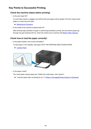 Page 300Key Points to Successful PrintingCheck the machine status before printing!•
Is the print head OK?
If a print head nozzle is clogged, print will be faint and papers will be wasted. Print the nozzle check
pattern to check the print head.
Maintenance Procedure
•
Is the inside of the machine smeared with ink?
After printing large quantities of paper or performing borderless printing, the area where papers go through may get smeared with ink. Clean the inside of your machine with 
Bottom Plate Cleaning ....