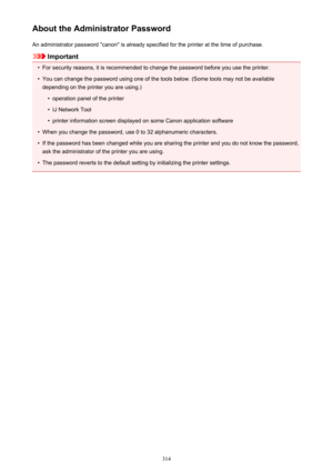 Page 314About the Administrator PasswordAn administrator password "canon" is already specified for the printer at the time of purchase.
Important
•
For security reasons, it is recommended to change the password before you use the printer.
•
You can change the password using one of the tools below. (Some tools may not be availabledepending on the printer you are using.)
•
operation panel of the printer
•
IJ Network Tool
•
printer information screen displayed on some Canon application software
•
When you...