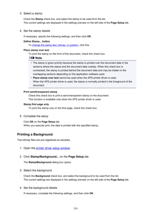 Page 3503.Select a stamp
Check the  Stamp check box, and select the stamp to be used from the list.
The current settings are displayed in the settings preview on the left side of the  Page Setup tab.4.
Set the stamp details
If necessary, specify the following settings, and then click  OK.
Define Stamp... button To 
change the stamp text, bitmap, or position , click this.
Place stamp over text To print the stamp on the front of the document, check this check box.
Note
•
The stamp is given priority because the...