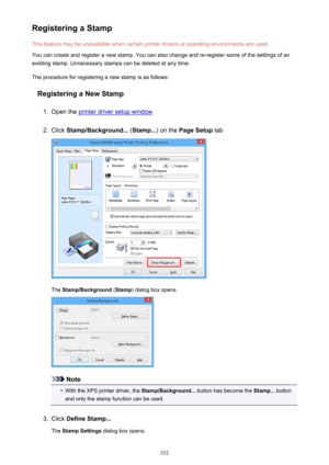 Page 352Registering a StampThis feature may be unavailable when certain printer drivers or operating environments are used.
You can create and register a new stamp. You can also change and re-register some of the settings of an
existing stamp. Unnecessary stamps can be deleted at any time.
The procedure for registering a new stamp is as follows:
Registering a New Stamp1.
Open the printer driver setup window
2.
Click  Stamp/Background...  (Stamp... ) on the Page Setup  tab
The Stamp/Background  (Stamp ) dialog...