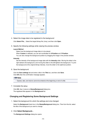 Page 3564.
Select the image data to be registered to the background
Click  Select File... . Select the target bitmap file (.bmp), and then click  Open.
5.
Specify the following settings while viewing the preview window
Layout Method Select how the background image data is to be placed.When  Custom  is selected, you can set coordinates for  X-Position and Y-Position .
You can also change the background position by dragging the image in the preview window.
Intensity Set the intensity of the background image data...