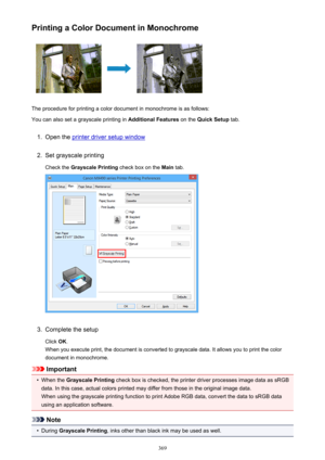 Page 369Printing a Color Document in Monochrome
The procedure for printing a color document in monochrome is as follows:
You can also set a grayscale printing in  Additional Features on the Quick Setup  tab.
1.
Open the printer driver setup window
2.
Set grayscale printing
Check the  Grayscale Printing  check box on the Main tab.
3.
Complete the setup
Click  OK.
When you execute print, the document is converted to grayscale data. It allows you to print the color
document in monochrome.
Important
•
When the...