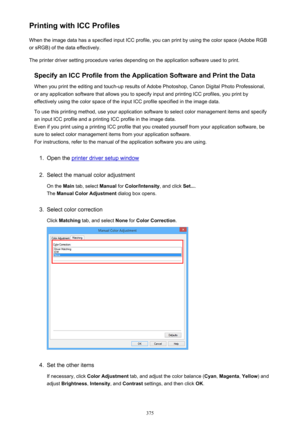 Page 375Printing with ICC ProfilesWhen the image data has a specified input ICC profile, you can print by using the color space (Adobe RGB
or sRGB) of the data effectively.
The printer driver setting procedure varies depending on the application software used to print.
Specify an ICC Profile from the Application Software and Print the Data
When you print the editing and touch-up results of Adobe Photoshop, Canon Digital Photo Professional,
or any application software that allows you to specify input and printing...