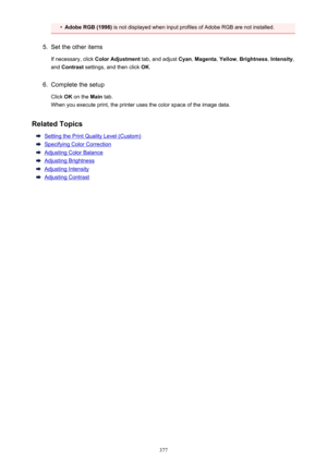 Page 377•Adobe RGB (1998) is not displayed when input profiles of Adobe RGB are not installed.5.
Set the other items
If necessary, click  Color Adjustment  tab, and adjust Cyan, Magenta , Yellow , Brightness , Intensity ,
and  Contrast  settings, and then click  OK.
6.
Complete the setup
Click  OK on the  Main tab.
When you execute print, the printer uses the color space of the image data.
Related Topics
Setting the Print Quality Level (Custom)
Specifying Color Correction
Adjusting Color Balance
Adjusting...