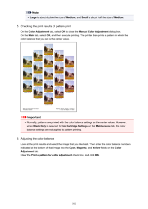 Page 382Note•
Large is about double the size of  Medium, and Small  is about half the size of  Medium.
5.
Checking the print results of pattern print
On the  Color Adjustment  tab, select OK to close the  Manual Color Adjustment  dialog box.
On the  Main tab, select  OK, and then execute printing. The printer then prints a pattern in which the
color balance that you set is the center value.
Important
•
Normally, patterns are printed with the color balance settings as the center values. However,
when  Black Only...