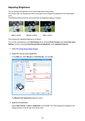 Page 384Adjusting BrightnessYou can change the brightness of the overall image data during printing.
This function does not change pure white or pure black but it changes the brightness of the intermediate
colors.
The following sample shows the print result when the brightness setting is changed.Light  is selectedNormal  is selectedDark is selected
The procedure for adjusting brightness is as follows:
You can also set brightness on the  Quick Setup tab by choosing  Photo Printing under Commonly Used
Settings ,...