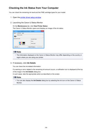 Page 398Checking the Ink Status from Your ComputerYou can check the remaining ink level and the FINE cartridge types for your model.1.
Open the printer driver setup window
2.
Launching the Canon IJ Status Monitor
On the  Maintenance  tab, click View Printer Status .
The Canon IJ Status Monitor opens and displays an image of the ink status.
Note
•
The information displayed on the Canon IJ Status Monitor may differ depending on the country or region where you are using your printer.
3.
If necessary, click  Ink...