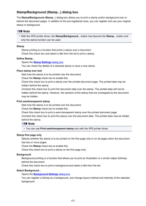 Page 423Stamp/Background (Stamp...) dialog boxThe  Stamp/Background  (Stamp... ) dialog box allows you to print a stamp and/or background over or
behind the document pages. In addition to the pre-registered ones, you can register and use your original
stamp or background.
Note
•
With the XPS printer driver, the  Stamp/Background... button has become the  Stamp... button and
only the stamp function can be used.
Stamp Stamp printing is a function that prints a stamp over a document.
Check this check box and select...
