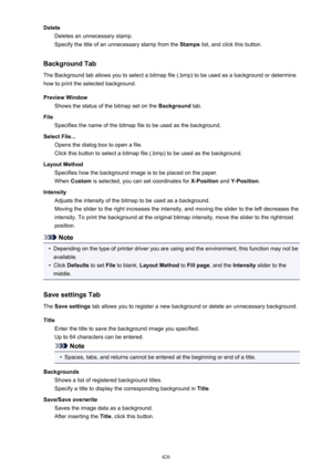 Page 426DeleteDeletes an unnecessary stamp.
Specify the title of an unnecessary stamp from the  Stamps list, and click this button.
Background Tab The Background tab allows you to select a bitmap file (.bmp) to be used as a background or determine
how to print the selected background.
Preview Window Shows the status of the bitmap set on the  Background tab.
File Specifies the name of the bitmap file to be used as the background.
Select File... Opens the dialog box to open a file.
Click this button to select a...