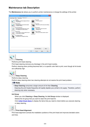 Page 428Maintenance tab DescriptionThe  Maintenance  tab allows you to perform printer maintenance or change the settings of the printer.
 Cleaning
Performs print head cleaning.
Print head cleaning removes any blockage in the print head nozzles.
Perform cleaning when printing becomes faint, or a specific color fails to print, even though all ink levels are sufficiently high.
 Deep Cleaning
Performs deep cleaning.
Perform deep cleaning when two cleaning attempts do not resolve the print head problem.
Note
•
Deep...