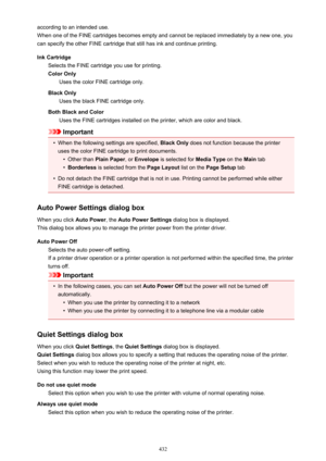 Page 432according to an intended use.
When one of the FINE cartridges becomes empty and cannot be replaced immediately by a new one, you
can specify the other FINE cartridge that still has ink and continue printing.
Ink Cartridge Selects the FINE cartridge you use for printing.Color Only Uses the color FINE cartridge only.
Black Only Uses the black FINE cartridge only.
Both Black and Color Uses the FINE cartridges installed on the printer, which are color and black.
Important
•
When the following settings are...