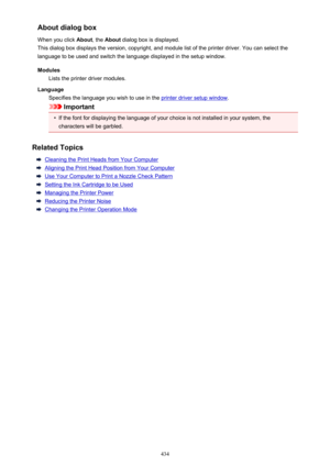 Page 434About dialog box
When you click  About, the About  dialog box is displayed.
This dialog box displays the version, copyright, and module list of the printer driver. You can select the
language to be used and switch the language displayed in the setup window.
Modules Lists the printer driver modules.
Language Specifies the language you wish to use in the 
printer driver setup window .
Important
•
If the font for displaying the language of your choice is not installed in your system, the
characters will be...