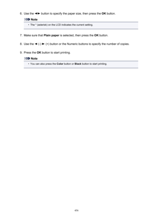 Page 4566.Use the  button to specify the paper size, then press the OK button.
Note
•
The * (asterisk) on the LCD indicates the current setting.
7.
Make sure that  Plain paper is selected, then press the  OK button.
8.
Use the  (-)  (+) button or the Numeric buttons to specify the number of copies.
9.
Press the  OK button to start printing.
Note
•
You can also press the  Color button or  Black button to start printing.
456 
