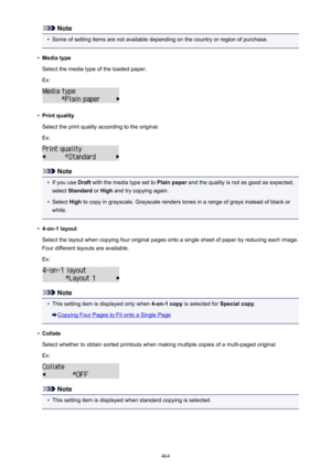 Page 464Note•
Some of setting items are not available depending on the country or region of purchase.
•
Media type
Select the media type of the loaded paper.
Ex:
•
Print quality
Select the print quality according to the original. Ex:
Note
•
If you use  Draft with the media type set to  Plain paper and the quality is not as good as expected,
select  Standard  or High  and try copying again.
•
Select  High to copy in grayscale. Grayscale renders tones in a range of grays instead of black or
white.
•
4-on-1 layout...