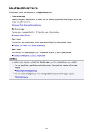Page 466About Special copy MenuThe following menus are selectable in the  Special copy menu.•
Frame erase copy
When copying thick originals such as books, you can make a copy without black margins around the image and gutter shadows.
Copying Thick Originals Such as Books
•
Borderless copy
You can copy images so that they fill the entire page without borders.
Copying without Borders
•
2-on-1 copy
You can copy two original pages onto a single sheet of paper by reducing each image.
Copying Two Pages to Fit onto a...