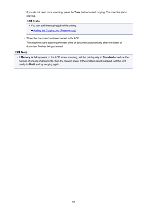 Page 468If you do not need more scanning, press the Tone button to start copying. The machine starts
copying.
Note
•
You can add the copying job while printing.
Adding the Copying Job (Reserve copy)
•
When the document has been loaded in the ADF:
The machine starts scanning the next sheet of document automatically after one sheet of
document finishes being scanned.
Note
•
If  Memory is full  appears on the LCD when scanning, set the print quality to  Standard or reduce the
number of sheets of documents, then try...