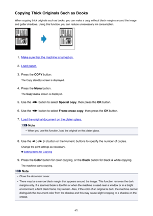 Page 471Copying Thick Originals Such as BooksWhen copying thick originals such as books, you can make a copy without black margins around the imageand gutter shadows. Using this function, you can reduce unnecessary ink consumption.1.
Make sure that the machine is turned on.
2.
Load paper.
3.
Press the  COPY button.
The Copy standby screen is displayed.
4.
Press the  Menu button.
The  Copy menu  screen is displayed.
5.
Use the  button to select  Special copy, then press the  OK button.
6.
Use the  button to...