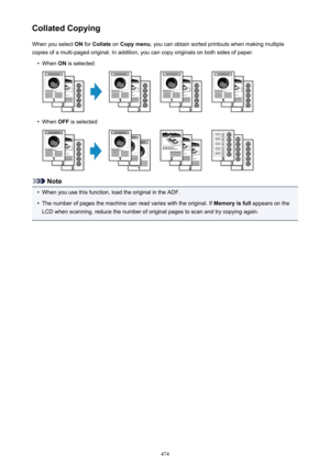 Page 474Collated CopyingWhen you select  ON for  Collate  on Copy menu , you can obtain sorted printouts when making multiple
copies of a multi-paged original. In addition, you can copy originals on both sides of paper.•
When  ON is selected:
•
When  OFF is selected:
Note
•
When you use this function, load the original in the ADF.
•
The number of pages the machine can read varies with the original. If  Memory is full appears on the
LCD when scanning, reduce the number of original pages to scan and try copying...
